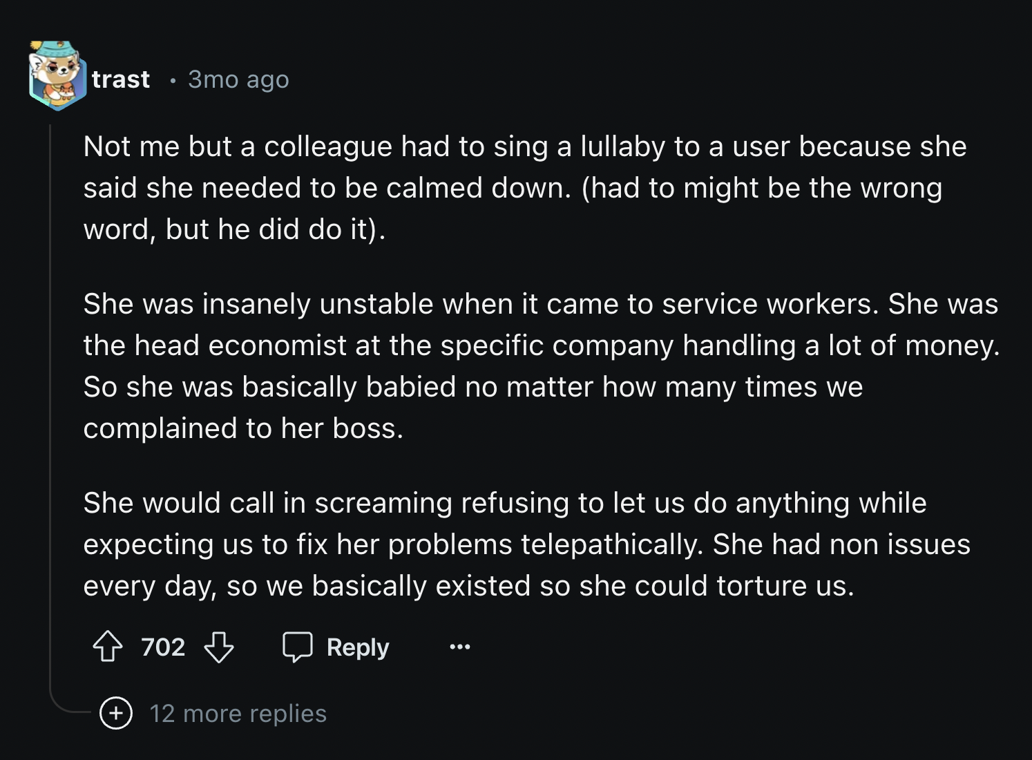 screenshot - trast 3mo ago Not me but a colleague had to sing a lullaby to a user because she said she needed to be calmed down. had to might be the wrong word, but he did do it. She was insanely unstable when it came to service workers. She was the head 